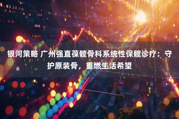 银河策略 广州强直葆髋骨科系统性保髋诊疗：守护原装骨，重燃生活希望
