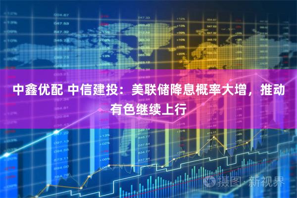 中鑫优配 中信建投：美联储降息概率大增，推动有色继续上行