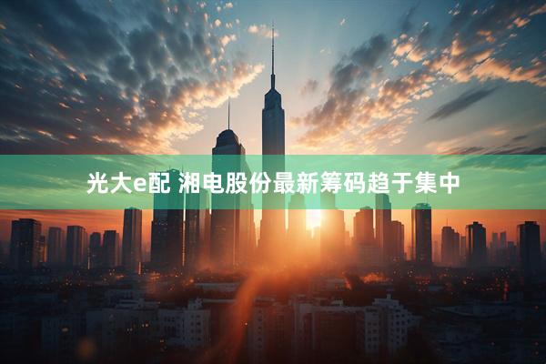 光大e配 湘电股份最新筹码趋于集中