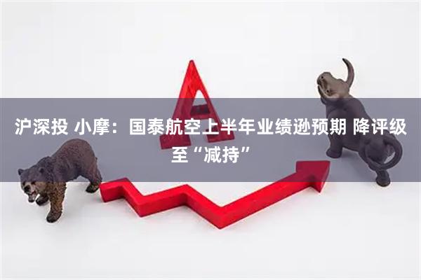 沪深投 小摩：国泰航空上半年业绩逊预期 降评级至“减持”