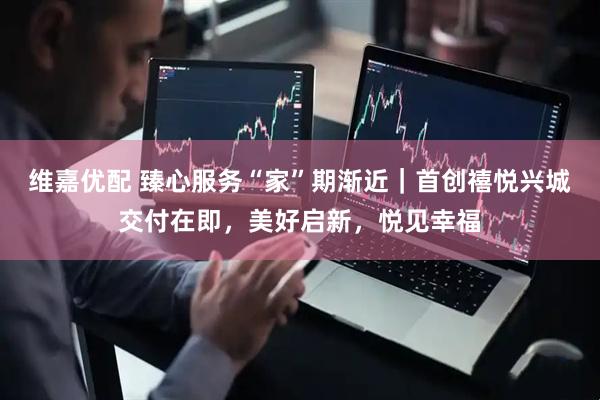 维嘉优配 臻心服务“家”期渐近｜首创禧悦兴城交付在即，美好启新，悦见幸福