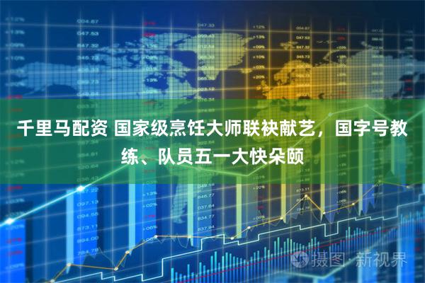 千里马配资 国家级烹饪大师联袂献艺，国字号教练、队员五一大快朵颐