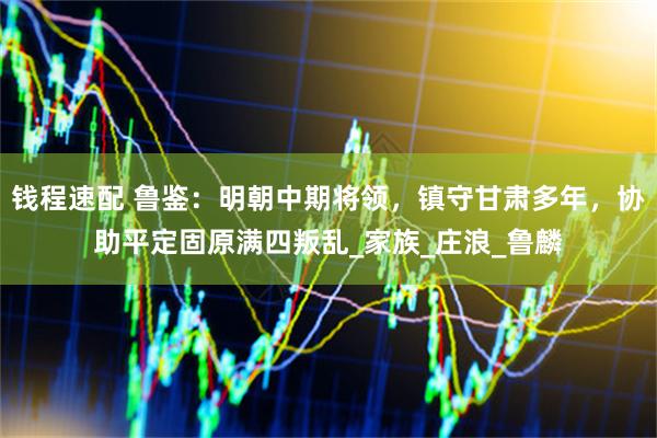 钱程速配 鲁鉴：明朝中期将领，镇守甘肃多年，协助平定固原满四叛乱_家族_庄浪_鲁麟