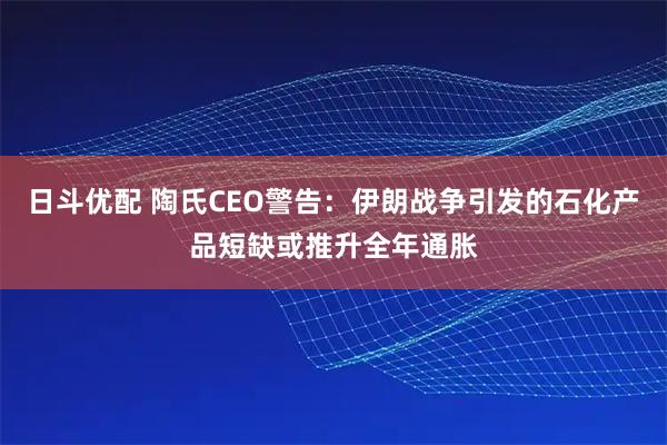 日斗优配 陶氏CEO警告：伊朗战争引发的石化产品短缺或推升全年通胀