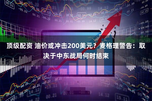顶级配资 油价或冲击200美元？麦格理警告：取决于中东战局何时结束