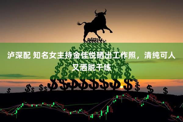 泸深配 知名女主持金佳悦晒出工作照，清纯可人又洒脱干练