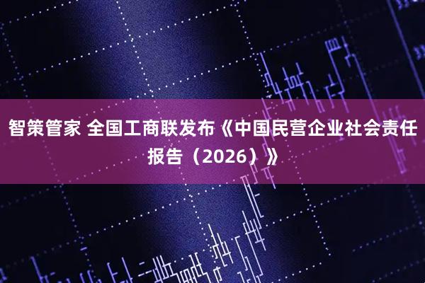 智策管家 全国工商联发布《中国民营企业社会责任报告（2026）》
