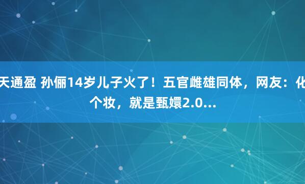 天通盈 孙俪14岁儿子火了！五官雌雄同体，网友：化个妆，就是甄嬛2.0...