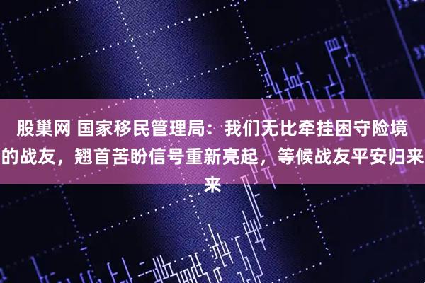 股巢网 国家移民管理局：我们无比牵挂困守险境的战友，翘首苦盼信号重新亮起，等候战友平安归来